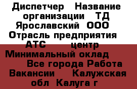 Диспетчер › Название организации ­ ТД Ярославский, ООО › Отрасль предприятия ­ АТС, call-центр › Минимальный оклад ­ 22 000 - Все города Работа » Вакансии   . Калужская обл.,Калуга г.